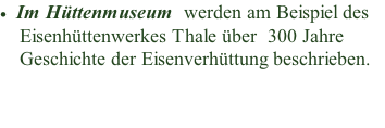 Im Hüttenmuseum  werden am Beispiel des       Eisenhüttenwerkes Thale über  300 Jahre     Geschichte der Eisenverhüttung beschrieben.